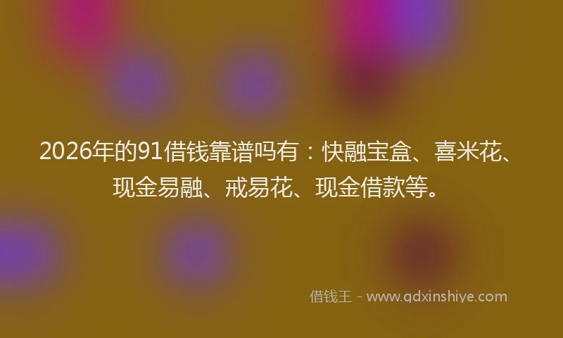 2026年的91借钱靠谱吗有：快融宝盒、喜米花、现金易融、戒易花、现金借款等。