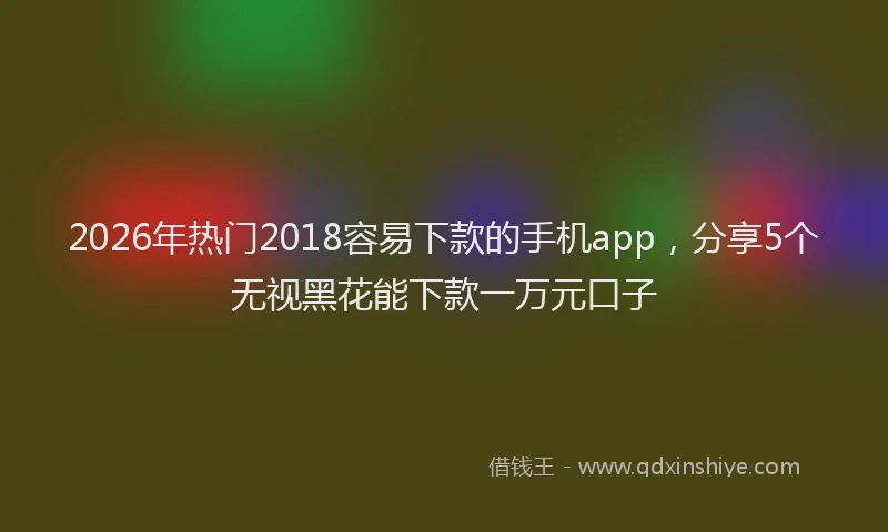 2026年热门2018容易下款的手机app，分享5个无视黑花能下款一万元口子