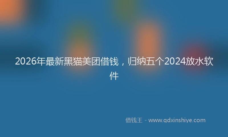 2026年最新黑猫美团借钱，归纳五个2024放水软件