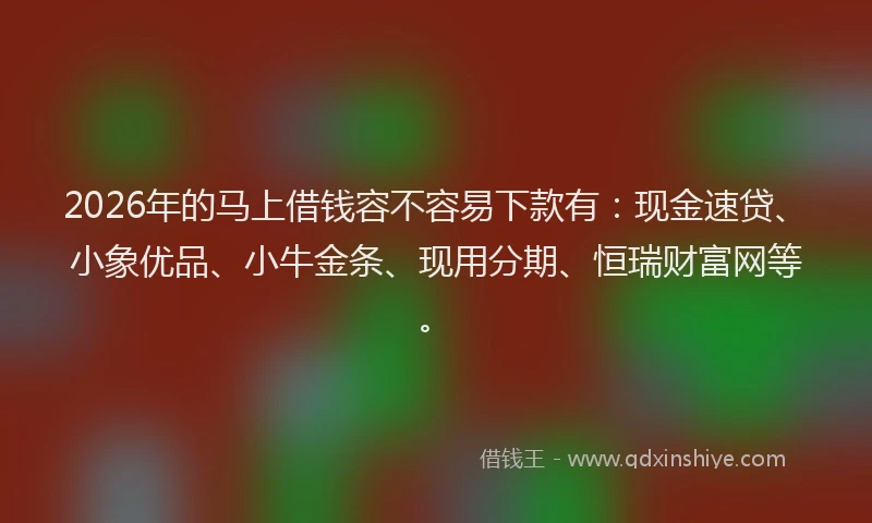 2026年的马上借钱容不容易下款有：现金速贷、小象优品、小牛金条、现用分期、恒瑞财富网等。