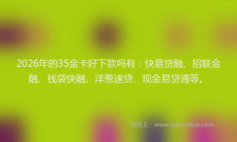 2026年的35金卡好下款吗有：快易贷融、招联金融、钱袋快融、洋葱速贷、现金易贷通等。