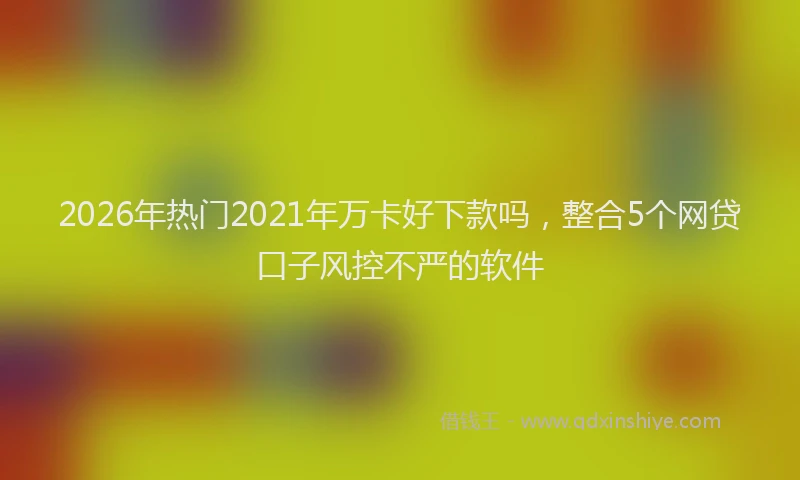 2026年热门2021年万卡好下款吗，整合5个网贷口子风控不严的软件