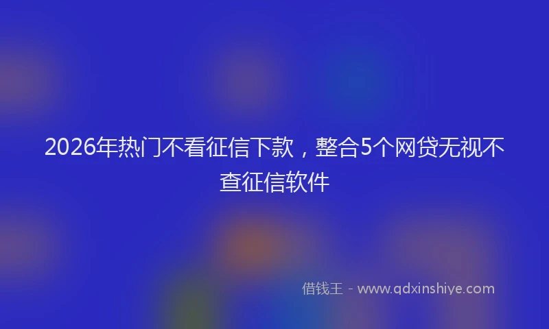 2026年热门不看征信下款，整合5个网贷无视不查征信软件