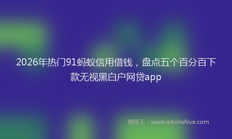 2026年热门91蚂蚁信用借钱，盘点五个百分百下款无视黑白户网贷app