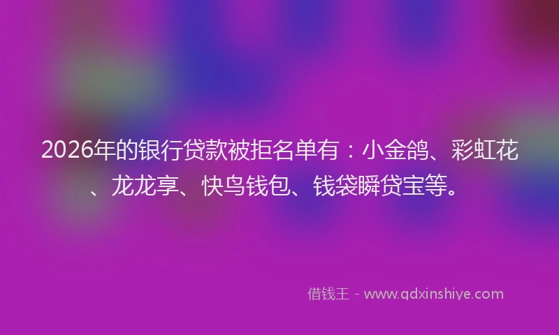 2026年的银行贷款被拒名单有：小金鸽、彩虹花、龙龙享、快鸟钱包、钱袋瞬贷宝等。