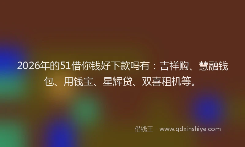 2026年的51借你钱好下款吗有：吉祥购、慧融钱包、用钱宝、星辉贷、双喜租机等。