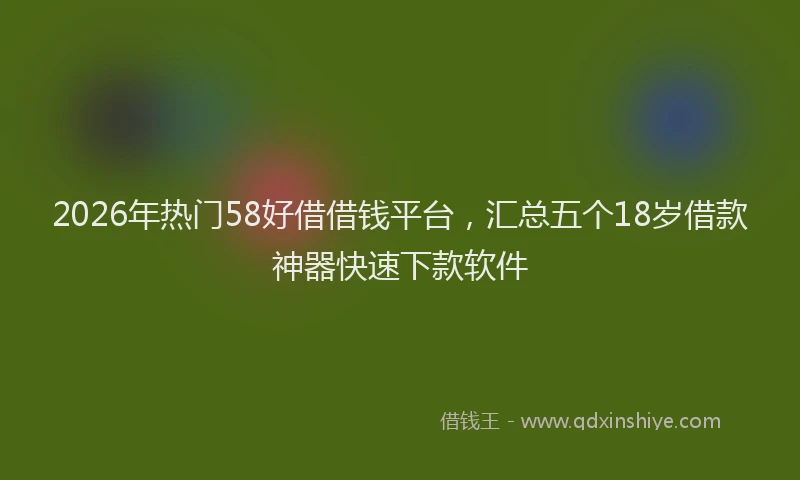 2026年热门58好借借钱平台，汇总五个18岁借款神器快速下款软件