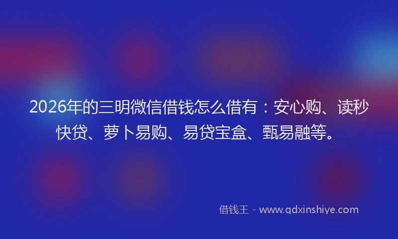 2026年的三明微信借钱怎么借有：安心购、读秒快贷、萝卜易购、易贷宝盒、甄易融等。