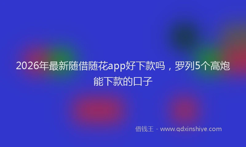 2026年最新随借随花app好下款吗，罗列5个高炮能下款的口子