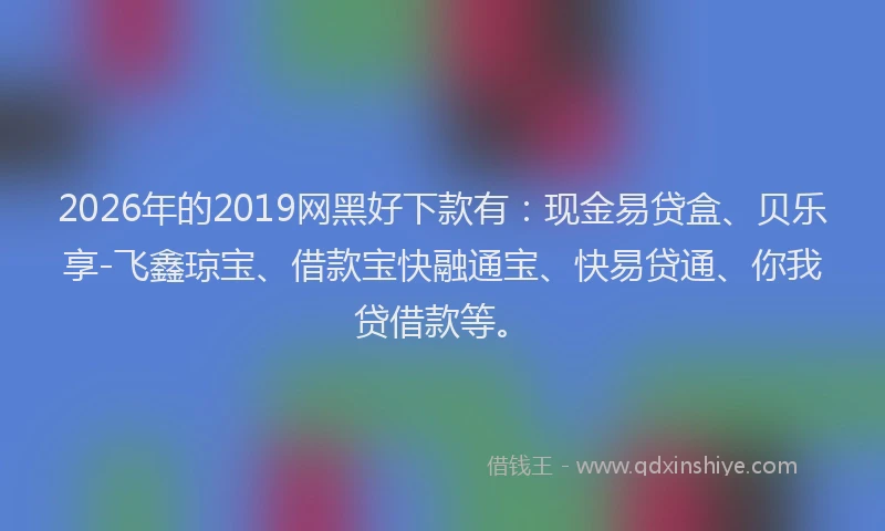 2026年的2019网黑好下款有：现金易贷盒、贝乐享-飞鑫琼宝、借款宝快融通宝、快易贷通、你我贷借款等。