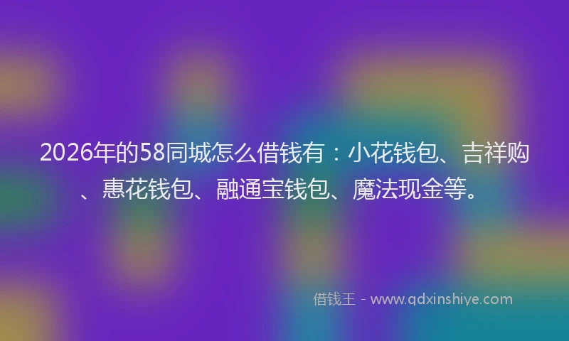 2026年的58同城怎么借钱有：小花钱包、吉祥购、惠花钱包、融通宝钱包、魔法现金等。