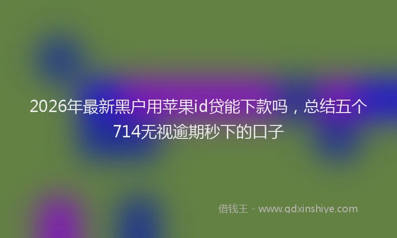 2026年最新黑户用苹果id贷能下款吗，总结五个714无视逾期秒下的口子