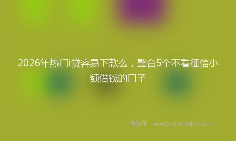 2026年热门i贷容易下款么，整合5个不看征信小额借钱的口子