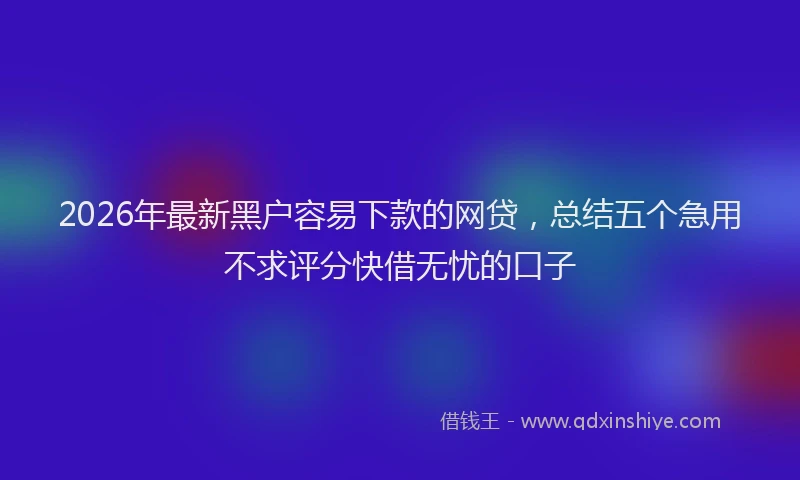 2026年最新黑户容易下款的网贷，总结五个急用不求评分快借无忧的口子