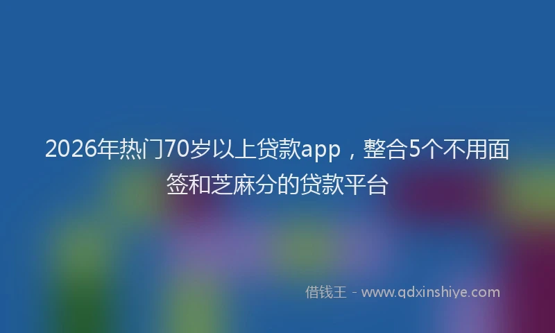 2026年热门70岁以上贷款app，整合5个不用面签和芝麻分的贷款平台