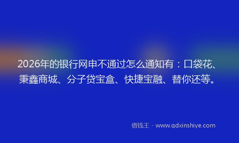 2026年的银行网申不通过怎么通知有：口袋花、秉鑫商城、分子贷宝盒、快捷宝融、替你还等。