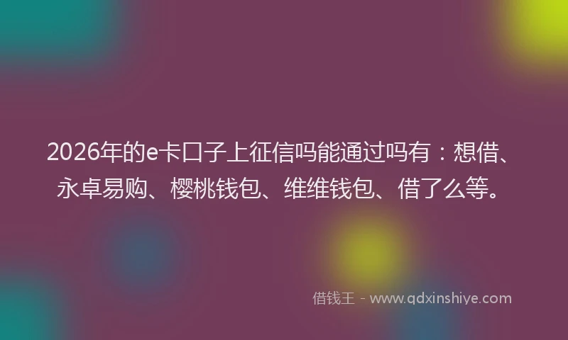 2026年的e卡口子上征信吗能通过吗有：想借、永卓易购、樱桃钱包、维维钱包、借了么等。
