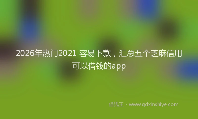 2026年热门2021 容易下款，汇总五个芝麻信用可以借钱的app