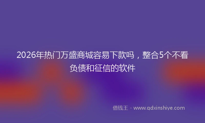 2026年热门万盛商城容易下款吗，整合5个不看负债和征信的软件