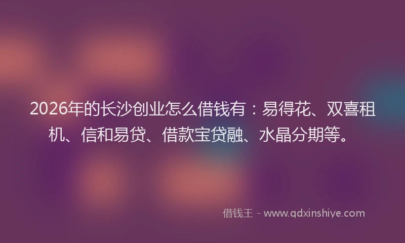 2026年的长沙创业怎么借钱有：易得花、双喜租机、信和易贷、借款宝贷融、水晶分期等。