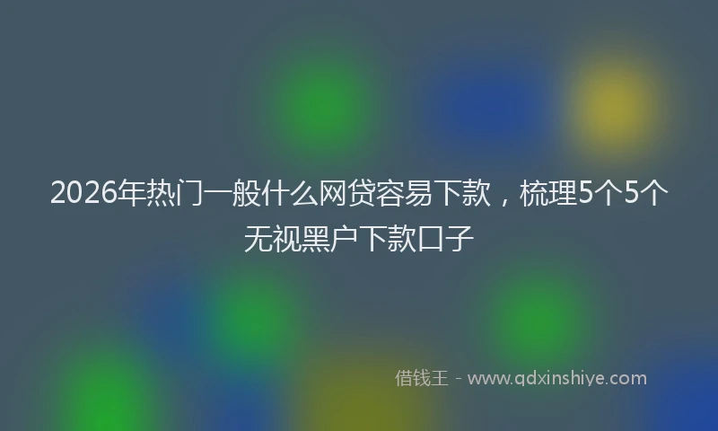 2026年热门一般什么网贷容易下款，梳理5个5个无视黑户下款口子