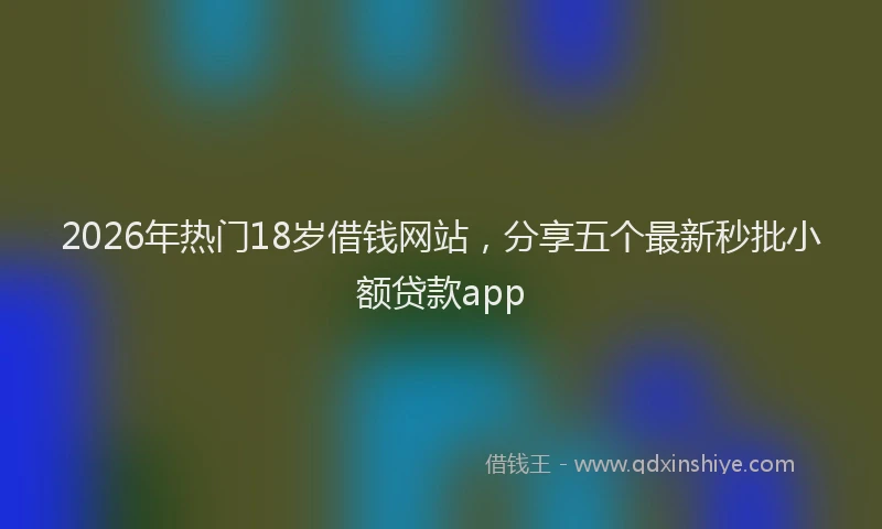 2026年热门18岁借钱网站，分享五个最新秒批小额贷款app
