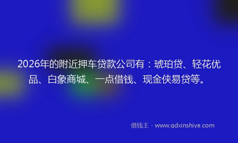 2026年的附近押车贷款公司有：琥珀贷、轻花优品、白象商城、一点借钱、现金侠易贷等。