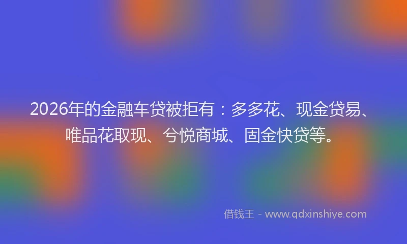 2026年的金融车贷被拒有：多多花、现金贷易、唯品花取现、兮悦商城、固金快贷等。