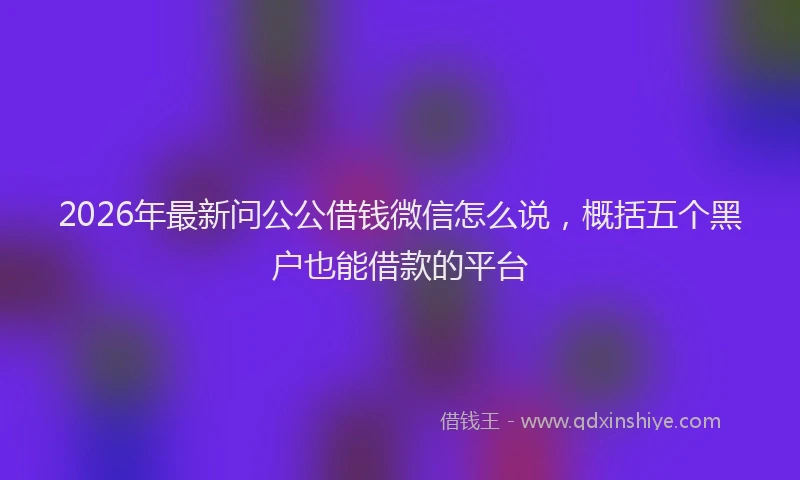 2026年最新问公公借钱微信怎么说，概括五个黑户也能借款的平台