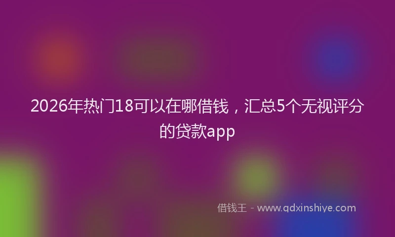 2026年热门18可以在哪借钱，汇总5个无视评分的贷款app
