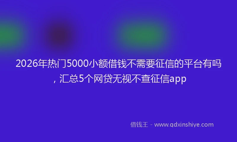 2026年热门5000小额借钱不需要征信的平台有吗，汇总5个网贷无视不查征信app