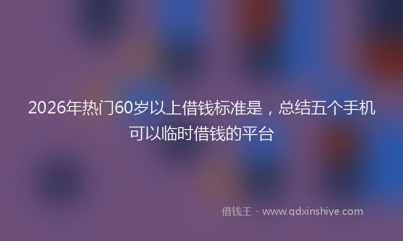 2026年热门60岁以上借钱标准是，总结五个手机可以临时借钱的平台
