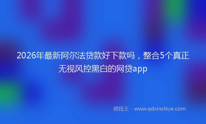 2026年最新阿尔法贷款好下款吗，整合5个真正无视风控黑白的网贷app