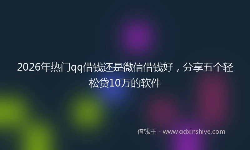 2026年热门qq借钱还是微信借钱好，分享五个轻松贷10万的软件