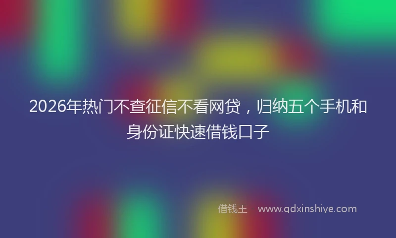 2026年热门不查征信不看网贷，归纳五个手机和身份证快速借钱口子
