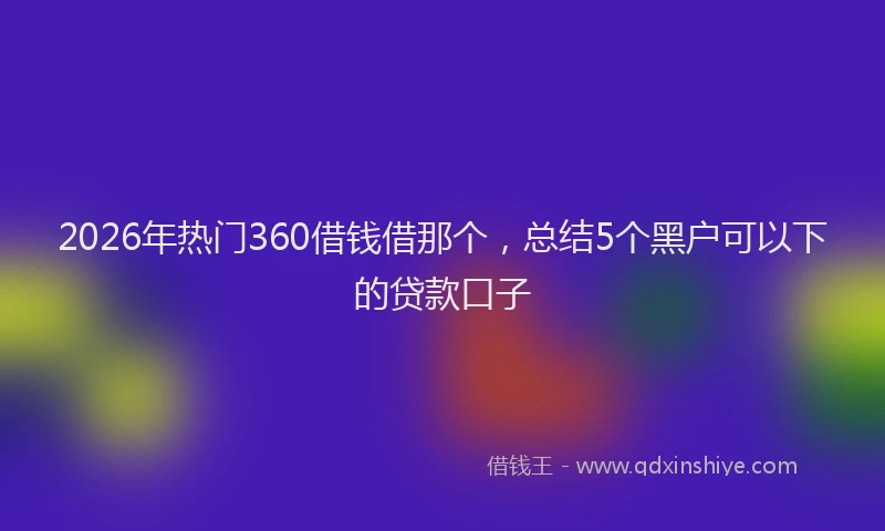 2026年热门360借钱借那个，总结5个黑户可以下的贷款口子