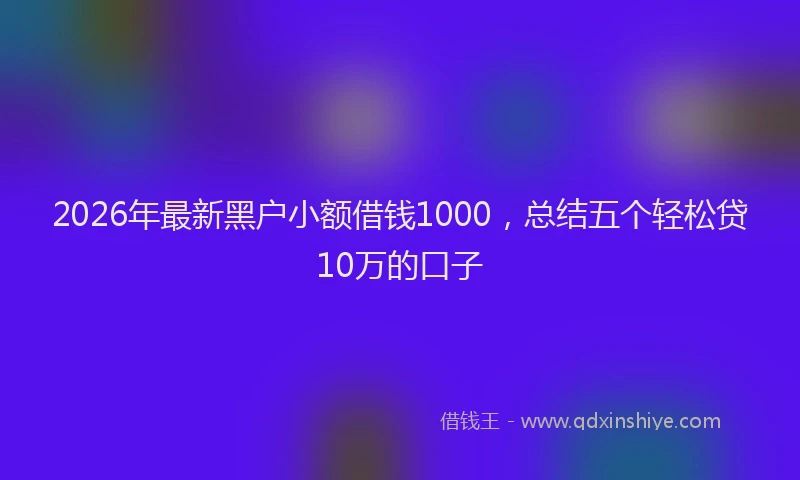 2026年最新黑户小额借钱1000，总结五个轻松贷10万的口子