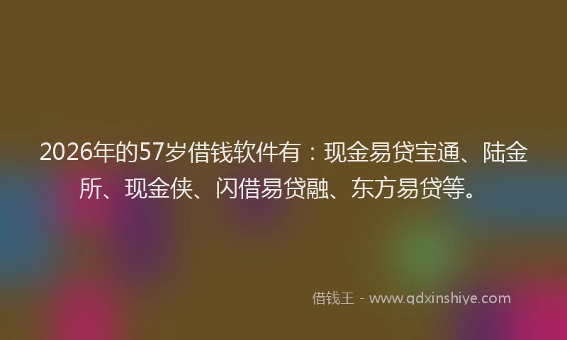 2026年的57岁借钱软件有：现金易贷宝通、陆金所、现金侠、闪借易贷融、东方易贷等。