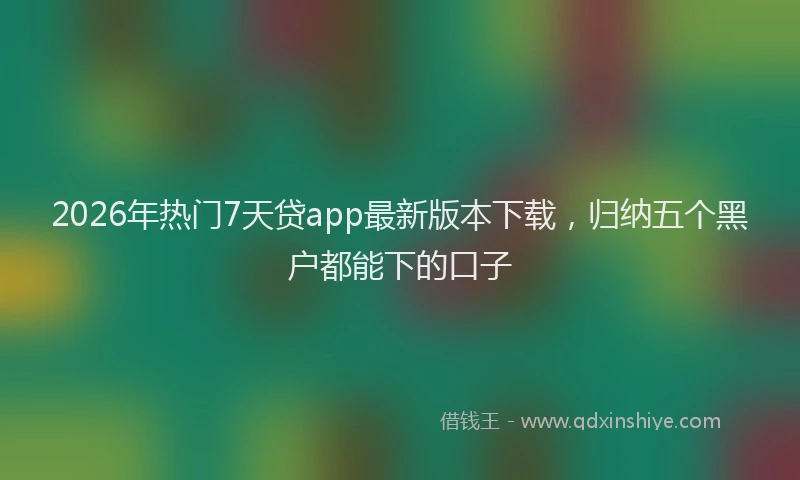 2026年热门7天贷app最新版本下载，归纳五个黑户都能下的口子