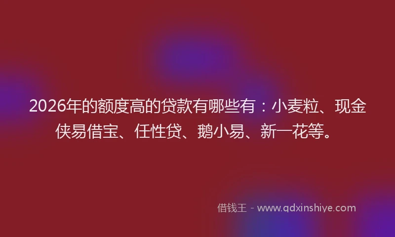 2026年的额度高的贷款有哪些有：小麦粒、现金侠易借宝、任性贷、鹅小易、新一花等。