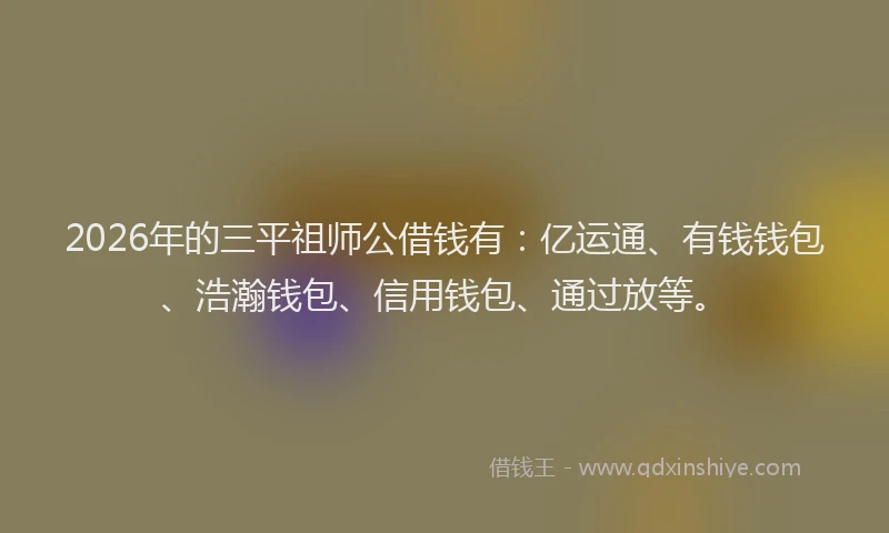2026年的三平祖师公借钱有：亿运通、有钱钱包、浩瀚钱包、信用钱包、通过放等。