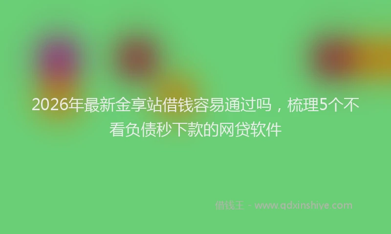 2026年最新金享站借钱容易通过吗，梳理5个不看负债秒下款的网贷软件