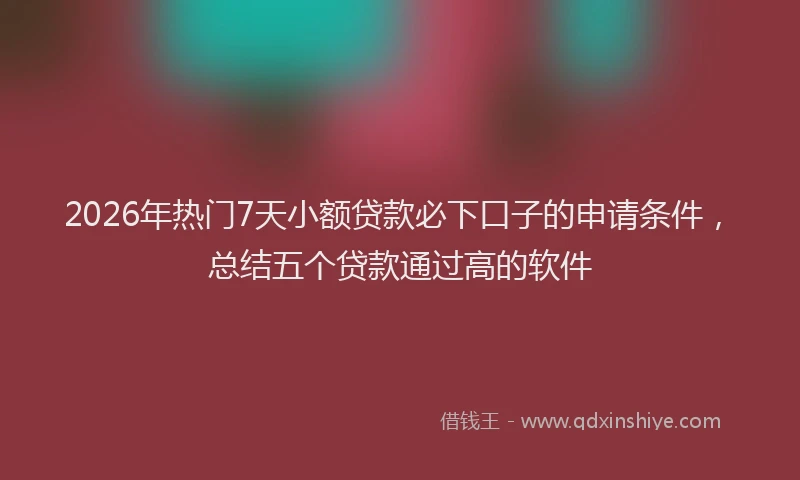 2026年热门7天小额贷款必下口子的申请条件，总结五个贷款通过高的软件