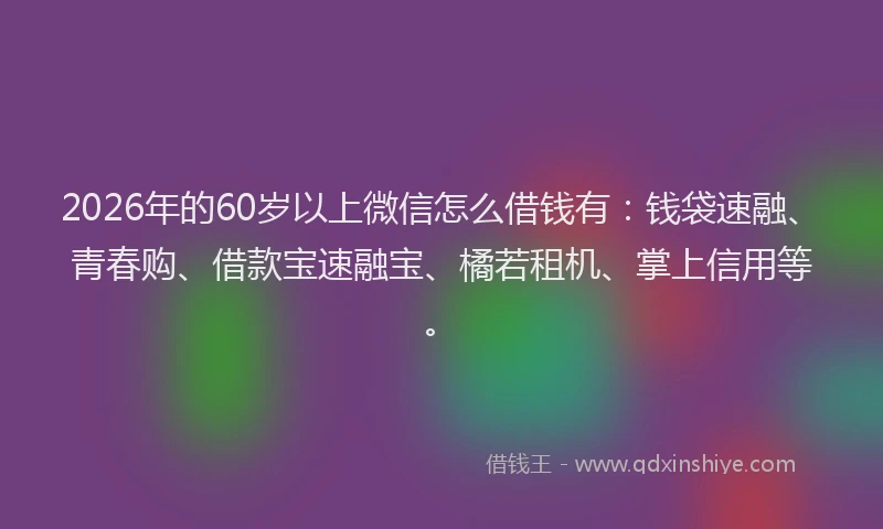 2026年的60岁以上微信怎么借钱有：钱袋速融、青春购、借款宝速融宝、橘若租机、掌上信用等。