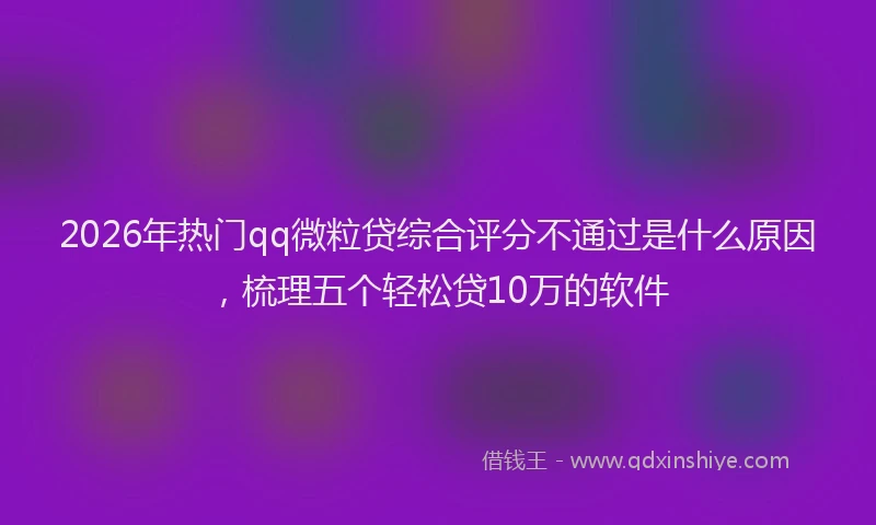 2026年热门qq微粒贷综合评分不通过是什么原因，梳理五个轻松贷10万的软件