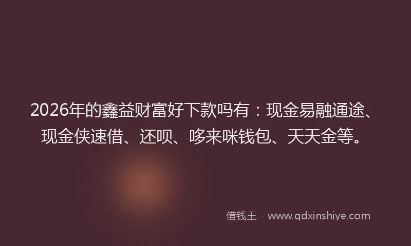 2026年的鑫益财富好下款吗有：现金易融通途、现金侠速借、还呗、哆来咪钱包、天天金等。