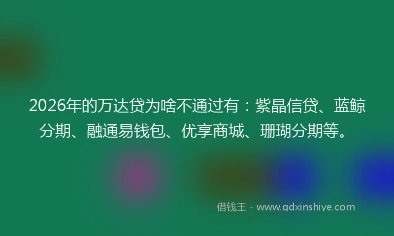 2026年的万达贷为啥不通过有：紫晶信贷、蓝鲸分期、融通易钱包、优享商城、珊瑚分期等。