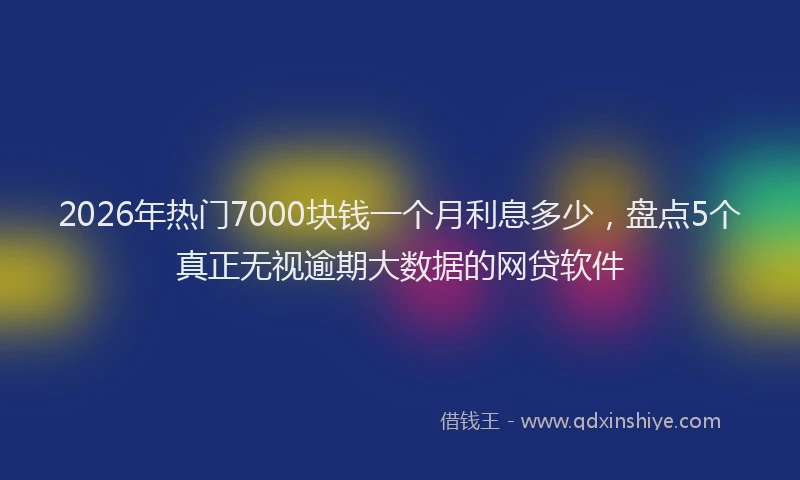 2026年热门7000块钱一个月利息多少，盘点5个真正无视逾期大数据的网贷软件