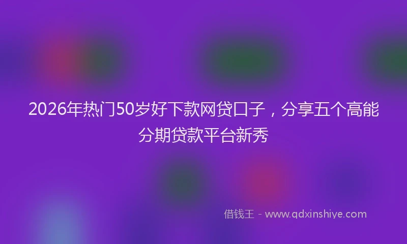 2026年热门50岁好下款网贷口子，分享五个高能分期贷款平台新秀