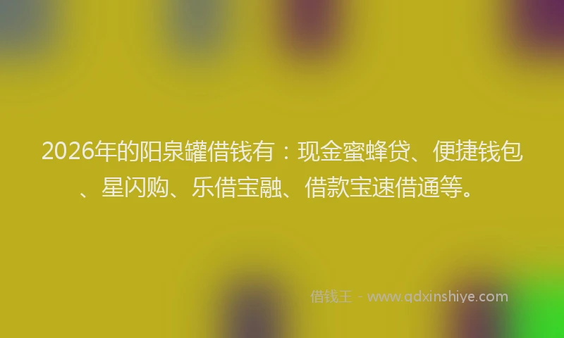 2026年的阳泉罐借钱有：现金蜜蜂贷、便捷钱包、星闪购、乐借宝融、借款宝速借通等。